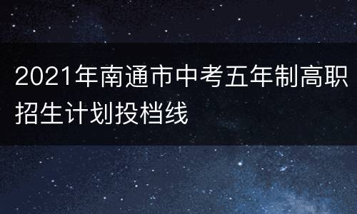 2021年南通市中考五年制高职招生计划投档线