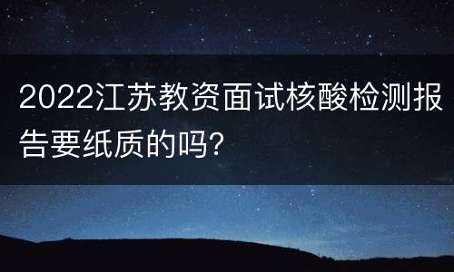 2022江苏教资面试核酸检测报告要纸质的吗？