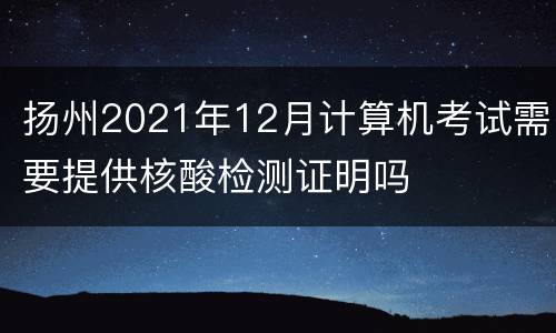 扬州2021年12月计算机考试需要提供核酸检测证明吗