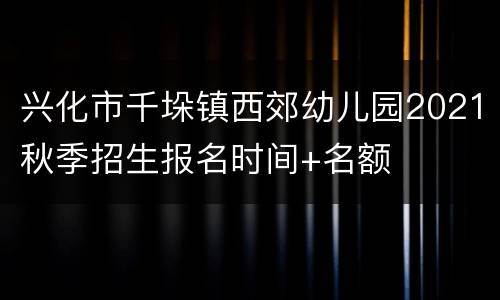 兴化市千垛镇西郊幼儿园2021秋季招生报名时间+名额