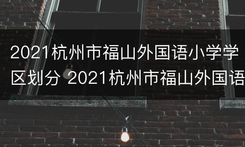 2021杭州市福山外国语小学学区划分 2021杭州市福山外国语小学学区划分图