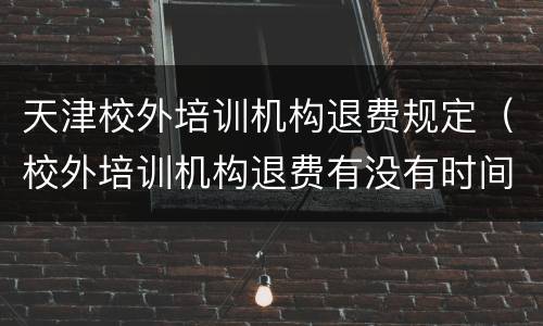 天津校外培训机构退费规定（校外培训机构退费有没有时间限制）