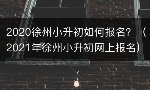 2020徐州小升初如何报名？（2021年徐州小升初网上报名）