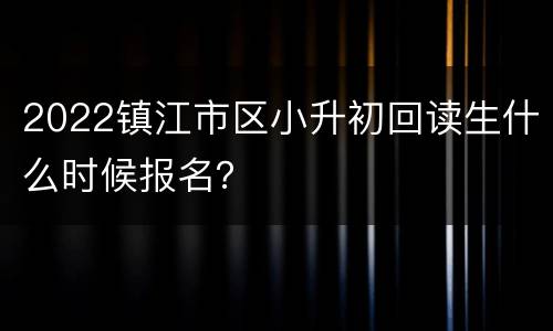 2022镇江市区小升初回读生什么时候报名？