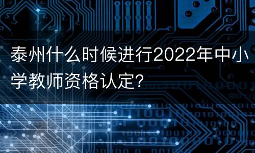 泰州什么时候进行2022年中小学教师资格认定？