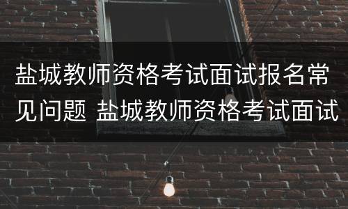 盐城教师资格考试面试报名常见问题 盐城教师资格考试面试报名常见问题答案