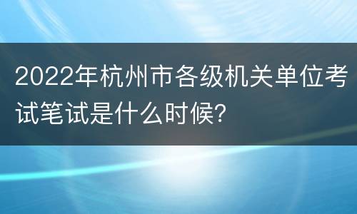 2022年杭州市各级机关单位考试笔试是什么时候？