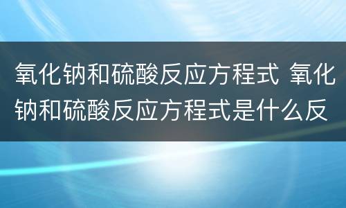 氧化钠和硫酸反应方程式 氧化钠和硫酸反应方程式是什么反应