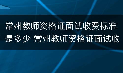 常州教师资格证面试收费标准是多少 常州教师资格证面试收费标准是多少钱