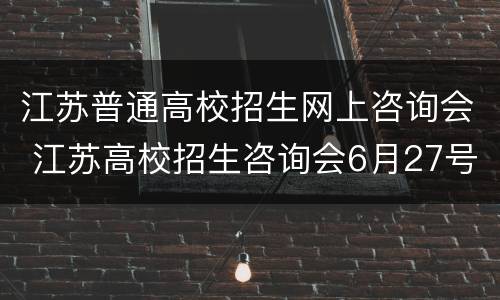 江苏普通高校招生网上咨询会 江苏高校招生咨询会6月27号