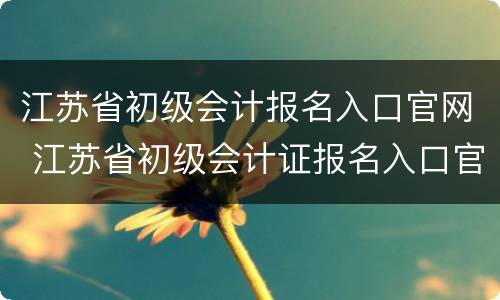 江苏省初级会计报名入口官网 江苏省初级会计证报名入口官网