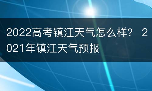 2022高考镇江天气怎么样？ 2021年镇江天气预报