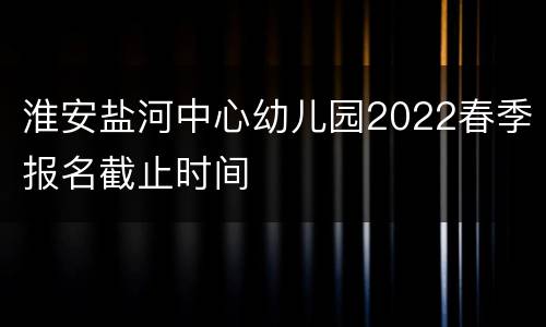 淮安盐河中心幼儿园2022春季报名截止时间