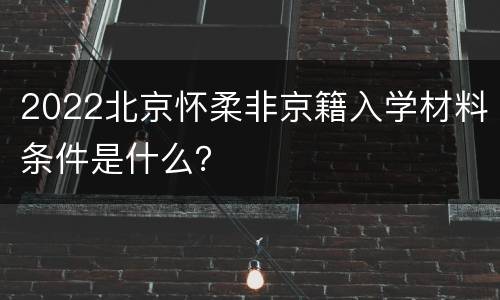 2022北京怀柔非京籍入学材料条件是什么？