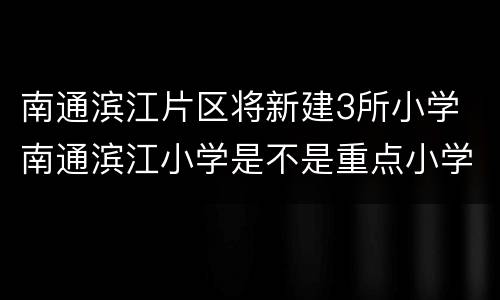 南通滨江片区将新建3所小学 南通滨江小学是不是重点小学