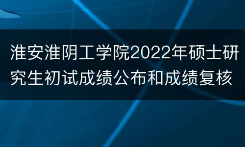 淮安淮阴工学院2022年硕士研究生初试成绩公布和成绩复核通知