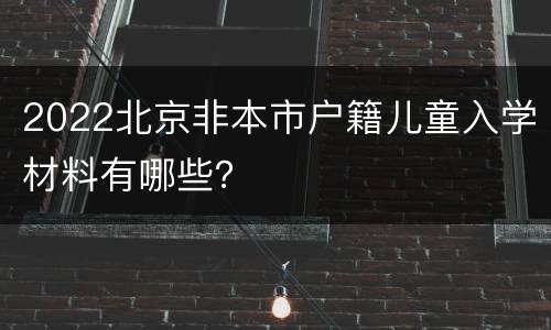 2022北京非本市户籍儿童入学材料有哪些？