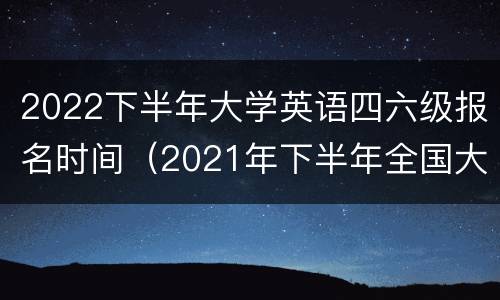 2022下半年大学英语四六级报名时间（2021年下半年全国大学生英语四六级报名时间）