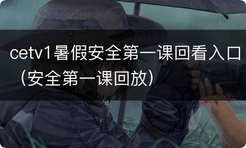 cetv1暑假安全第一课回看入口（安全第一课回放）