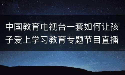 中国教育电视台一套如何让孩子爱上学习教育专题节目直播入口