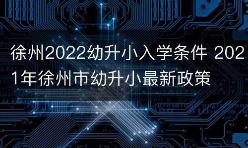 徐州2022幼升小入学条件 2021年徐州市幼升小最新政策