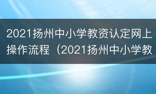 2021扬州中小学教资认定网上操作流程（2021扬州中小学教资认定网上操作流程是什么）