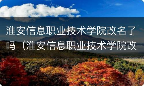 淮安信息职业技术学院改名了吗（淮安信息职业技术学院改名了吗现在）