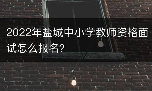 2022年盐城中小学教师资格面试怎么报名？