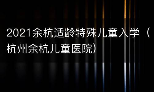 2021余杭适龄特殊儿童入学（杭州余杭儿童医院）