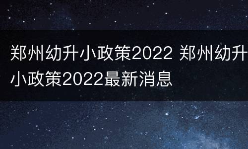 郑州幼升小政策2022 郑州幼升小政策2022最新消息