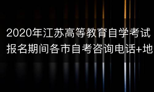 2020年江苏高等教育自学考试报名期间各市自考咨询电话+地址