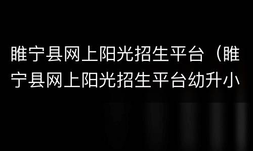 睢宁县网上阳光招生平台（睢宁县网上阳光招生平台幼升小）