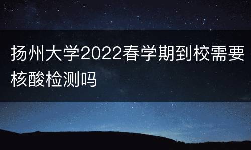 扬州大学2022春学期到校需要核酸检测吗