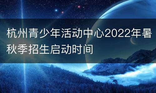 杭州青少年活动中心2022年暑秋季招生启动时间