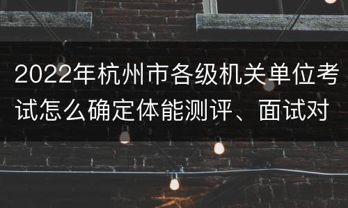 2022年杭州市各级机关单位考试怎么确定体能测评、面试对象?