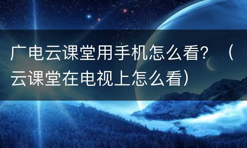 广电云课堂用手机怎么看？（云课堂在电视上怎么看）