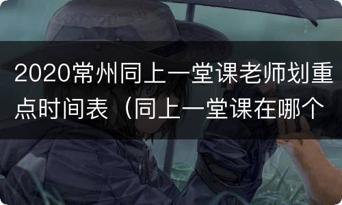 2020常州同上一堂课老师划重点时间表（同上一堂课在哪个频道）