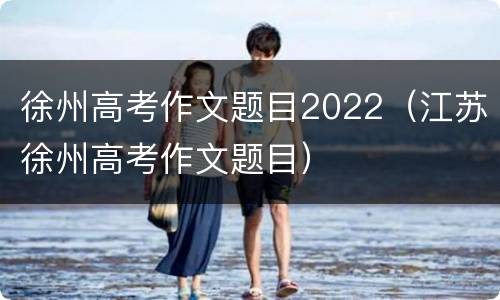 徐州高考作文题目2022（江苏徐州高考作文题目）