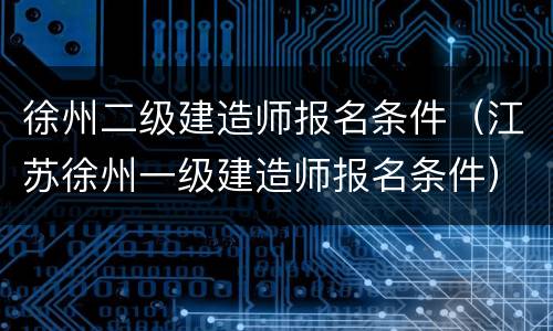 徐州二级建造师报名条件（江苏徐州一级建造师报名条件）