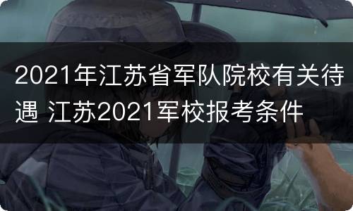 2021年江苏省军队院校有关待遇 江苏2021军校报考条件