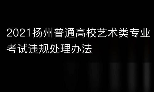 2021扬州普通高校艺术类专业考试违规处理办法