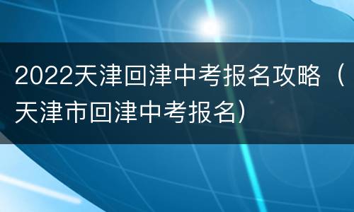 2022天津回津中考报名攻略（天津市回津中考报名）