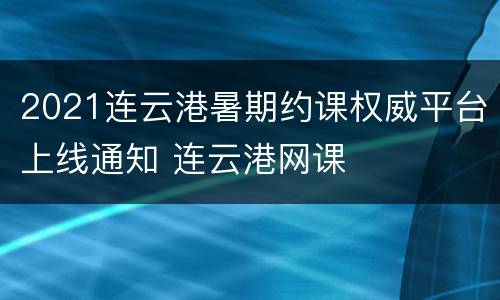 2021连云港暑期约课权威平台上线通知 连云港网课