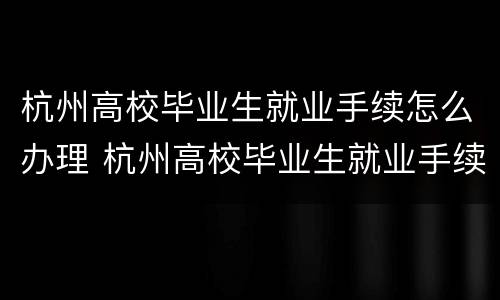 杭州高校毕业生就业手续怎么办理 杭州高校毕业生就业手续怎么办理的