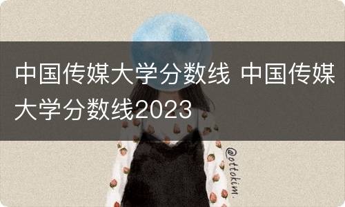 中国传媒大学分数线 中国传媒大学分数线2023