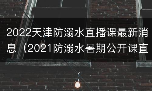 2022天津防溺水直播课最新消息（2021防溺水暑期公开课直播）