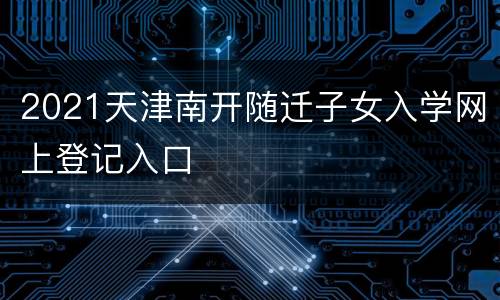 2021天津南开随迁子女入学网上登记入口