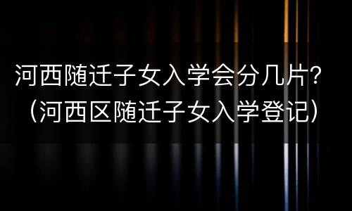 河西随迁子女入学会分几片？（河西区随迁子女入学登记）