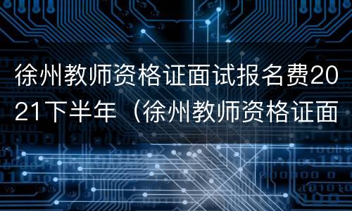 徐州教师资格证面试报名费2021下半年（徐州教师资格证面试报名时间）