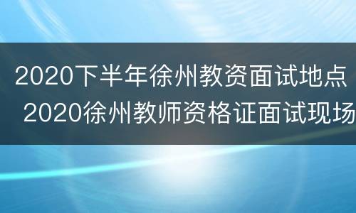 2020下半年徐州教资面试地点 2020徐州教师资格证面试现场审核地点